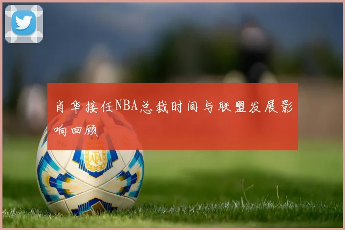 肖华接任NBA总裁时间与联盟发展影响回顾