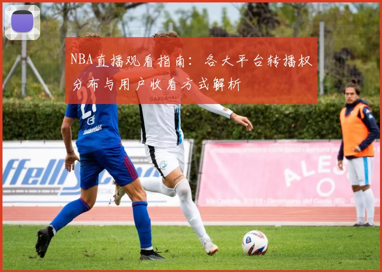 NBA直播观看指南:各大平台转播权分布与用户收看方式解析
