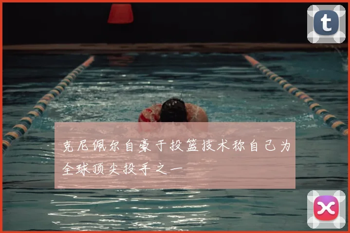 克尼佩尔自豪于投篮技术称自己为全球顶尖投手之一
