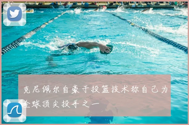 克尼佩尔自豪于投篮技术称自己为全球顶尖投手之一
