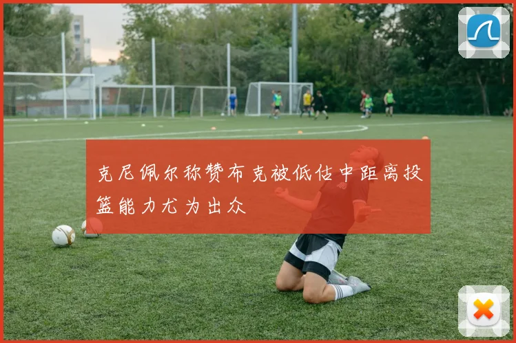 克尼佩尔称赞布克被低估中距离投篮能力尤为出众