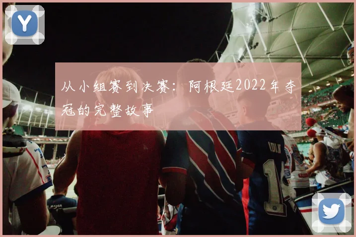 从小组赛到决赛：阿根廷2022年夺冠的完整故事