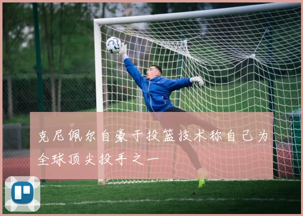 克尼佩尔自豪于投篮技术称自己为全球顶尖投手之一