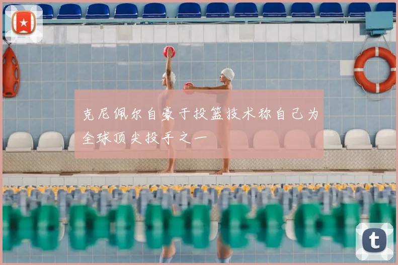 克尼佩尔自豪于投篮技术称自己为全球顶尖投手之一