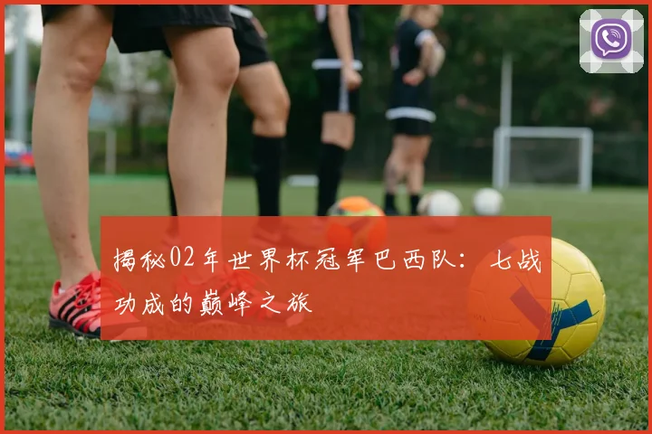 揭秘02年世界杯冠军巴西队：七战功成的巅峰之旅