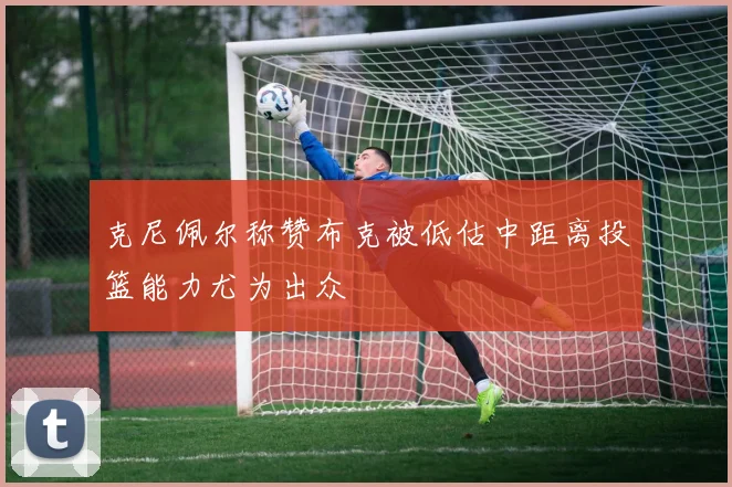 克尼佩尔称赞布克被低估中距离投篮能力尤为出众