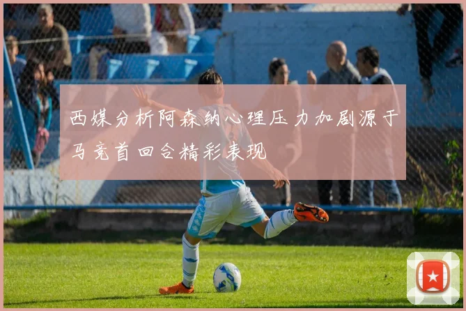 西媒分析阿森纳心理压力加剧源于马竞首回合精彩表现