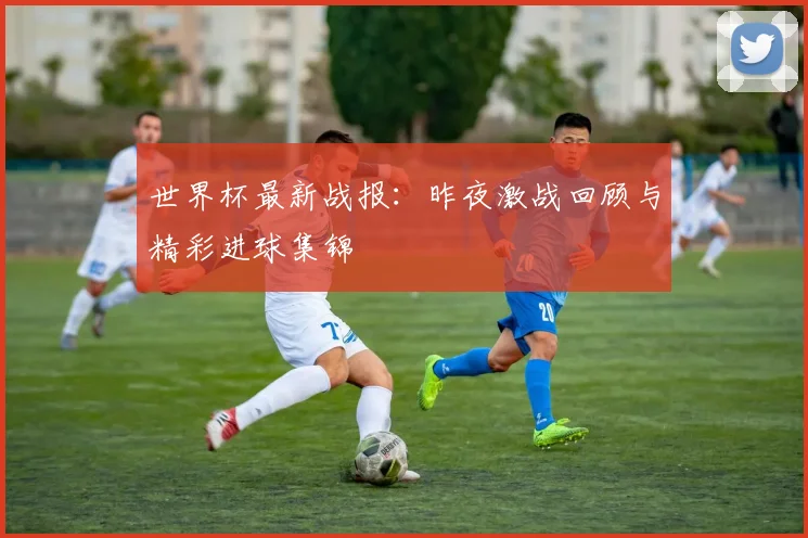 世界杯最新战报：昨夜激战回顾与精彩进球集锦