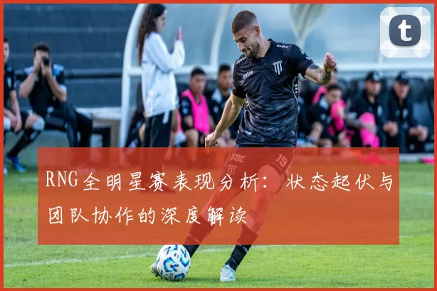 RNG全明星赛表现分析：状态起伏与团队协作的深度解读