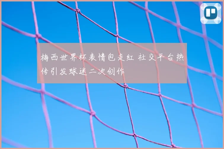 梅西世界杯表情包走红 社交平台热传引发球迷二次创作
