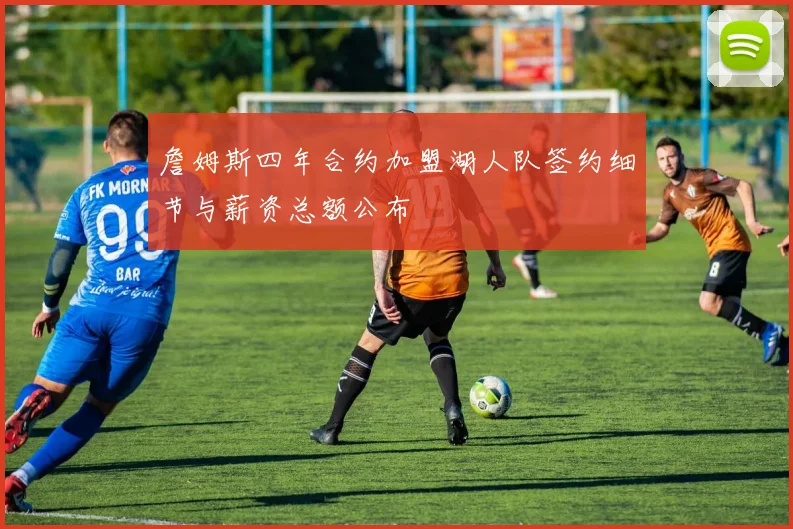 詹姆斯四年合约加盟湖人队签约细节与薪资总额公布
