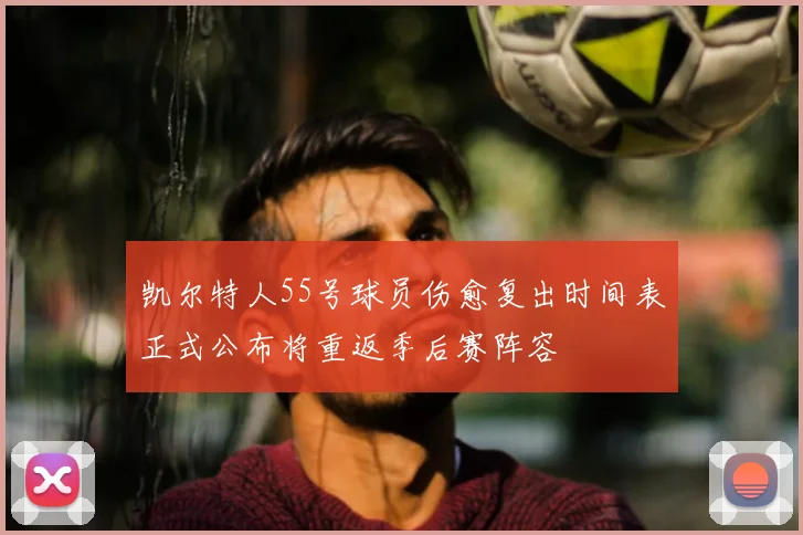 凯尔特人55号球员伤愈复出时间表正式公布将重返季后赛阵容