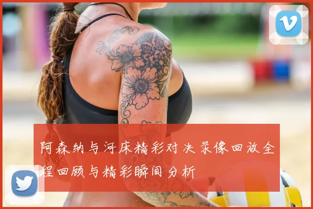 阿森纳与河床精彩对决录像回放全程回顾与精彩瞬间分析