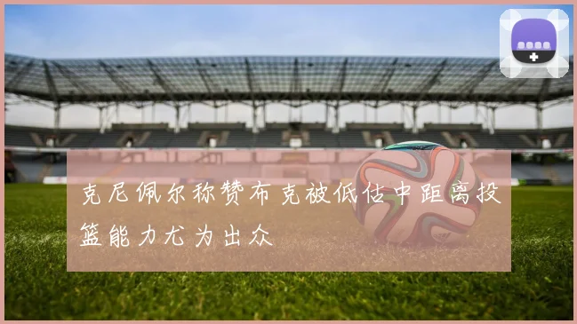 克尼佩尔称赞布克被低估中距离投篮能力尤为出众