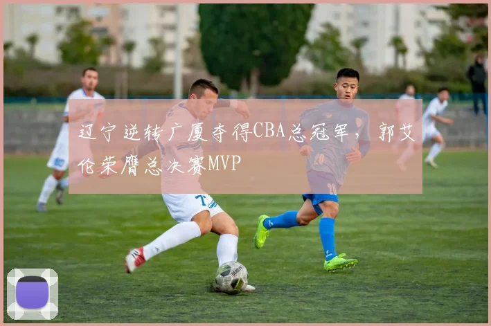 辽宁逆转广厦夺得CBA总冠军,郭艾伦荣膺总决赛MVP