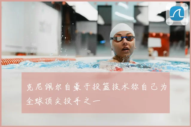 克尼佩尔自豪于投篮技术称自己为全球顶尖投手之一