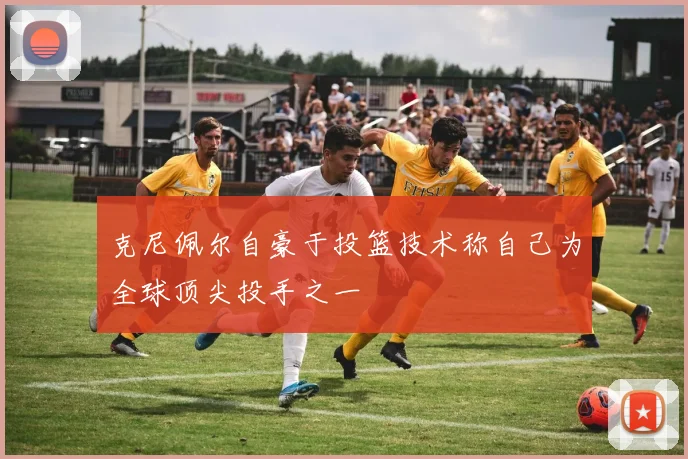 克尼佩尔自豪于投篮技术称自己为全球顶尖投手之一
