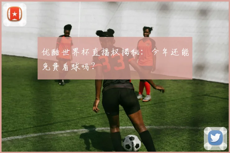 优酷世界杯直播权揭秘：今年还能免费看球吗？