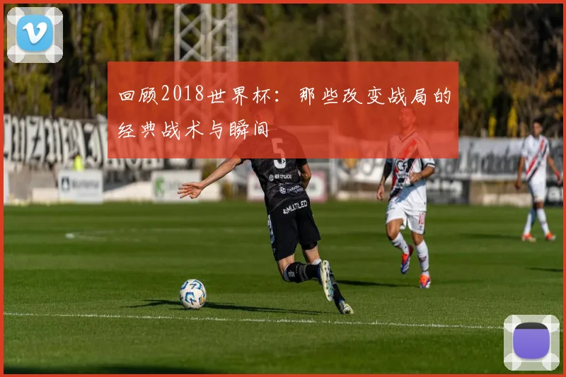 回顾2018世界杯：那些改变战局的经典战术与瞬间