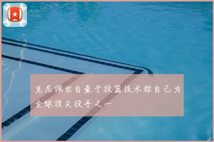 克尼佩尔自豪于投篮技术称自己为全球顶尖投手之一