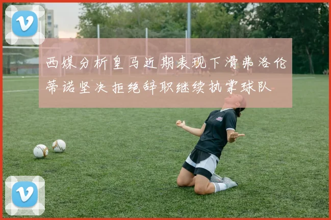 西媒分析皇马近期表现下滑弗洛伦蒂诺坚决拒绝辞职继续执掌球队