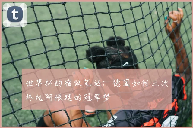 世界杯的宿敌笔记：德国如何三次终结阿根廷的冠军梦