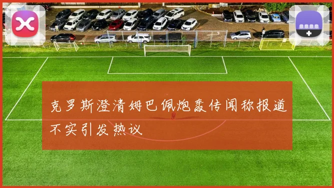 克罗斯澄清姆巴佩炮轰传闻称报道不实引发热议