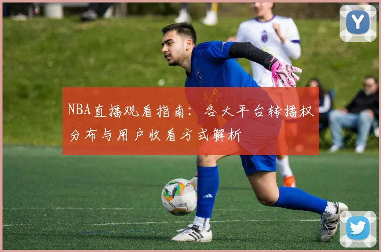 NBA直播观看指南:各大平台转播权分布与用户收看方式解析