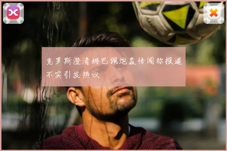 克罗斯澄清姆巴佩炮轰传闻称报道不实引发热议