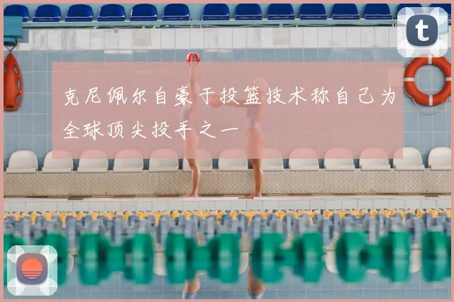 克尼佩尔自豪于投篮技术称自己为全球顶尖投手之一