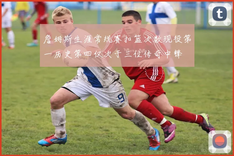 詹姆斯生涯常规赛扣篮次数现役第一历史第四仅次于三位传奇中锋