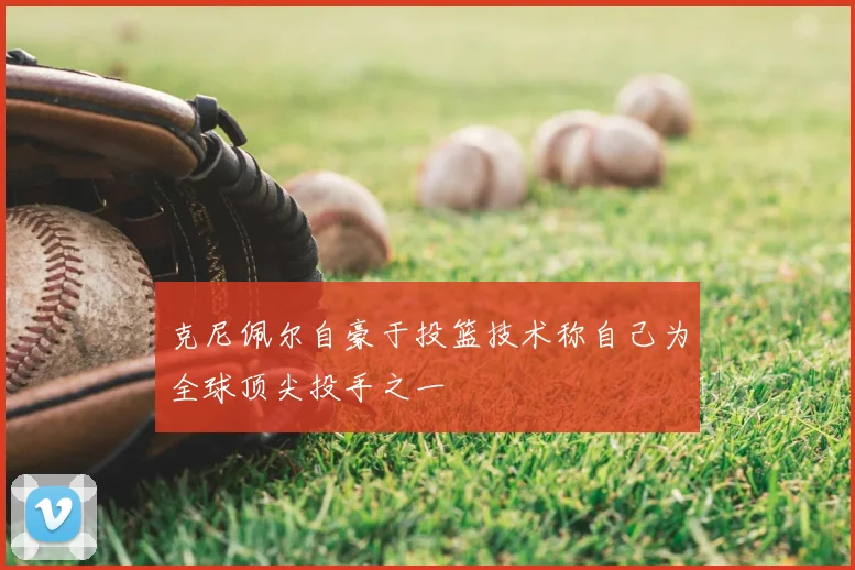 克尼佩尔自豪于投篮技术称自己为全球顶尖投手之一