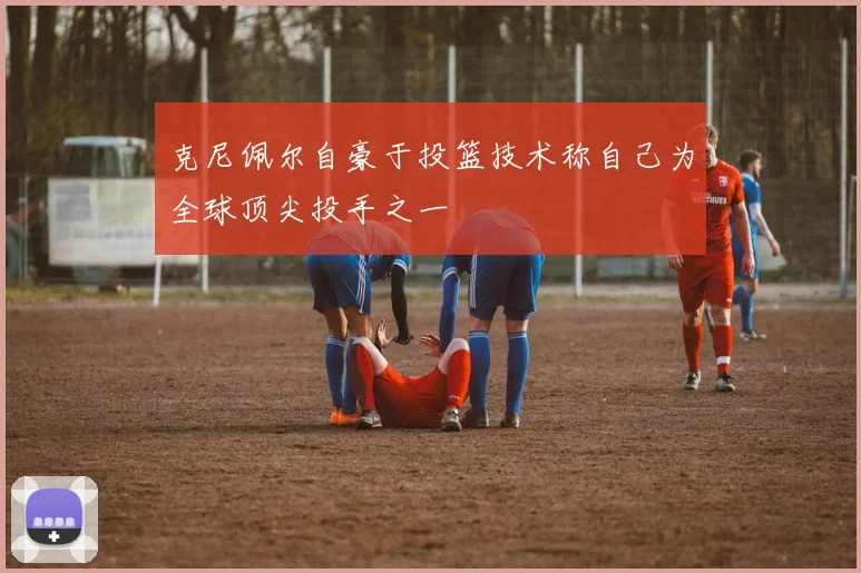 克尼佩尔自豪于投篮技术称自己为全球顶尖投手之一