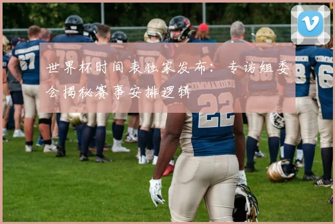 世界杯时间表独家发布：专访组委会揭秘赛事安排逻辑