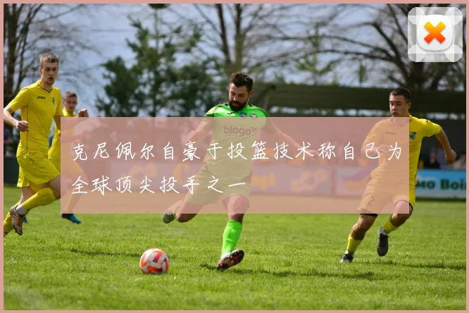 克尼佩尔自豪于投篮技术称自己为全球顶尖投手之一