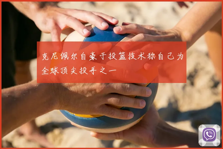 克尼佩尔自豪于投篮技术称自己为全球顶尖投手之一