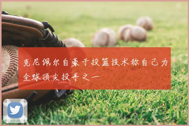 克尼佩尔自豪于投篮技术称自己为全球顶尖投手之一