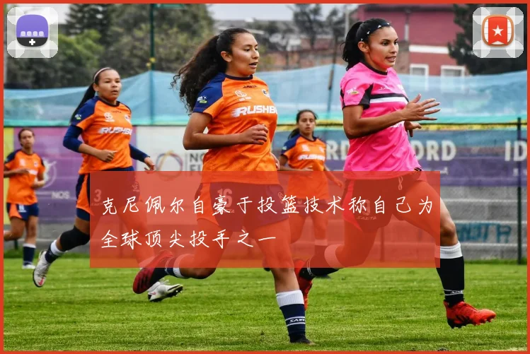 克尼佩尔自豪于投篮技术称自己为全球顶尖投手之一