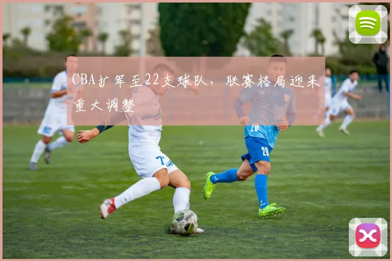 CBA扩军至22支球队，联赛格局迎来重大调整
