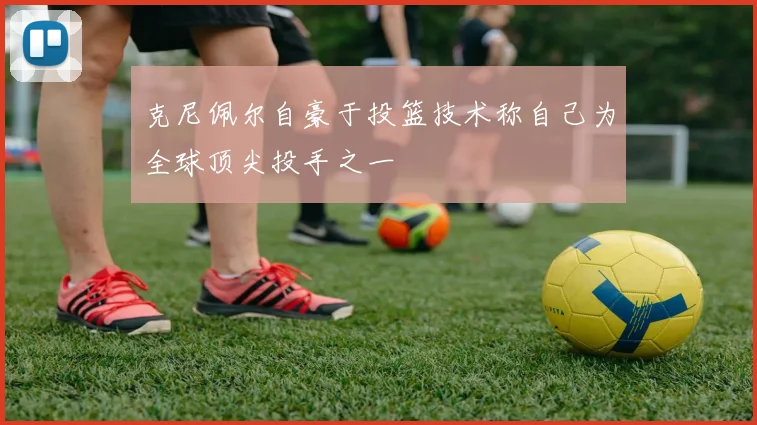 克尼佩尔自豪于投篮技术称自己为全球顶尖投手之一
