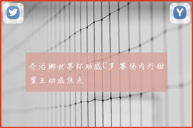 乔治娜世界杯助威C罗 赛场内外甜蜜互动成焦点