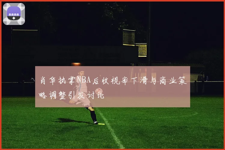 肖华执掌NBA后收视率下滑与商业策略调整引发讨论