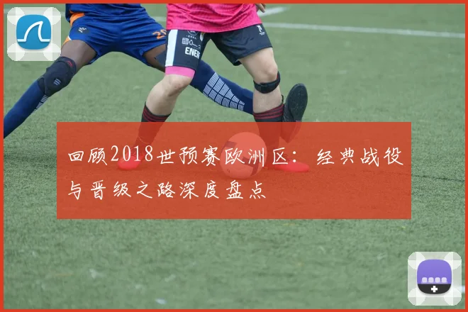 回顾2018世预赛欧洲区：经典战役与晋级之路深度盘点