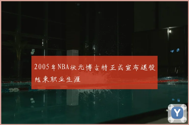 2005年NBA状元博古特正式宣布退役结束职业生涯