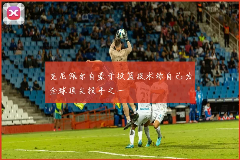 克尼佩尔自豪于投篮技术称自己为全球顶尖投手之一