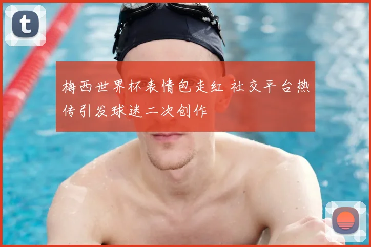 梅西世界杯表情包走红 社交平台热传引发球迷二次创作