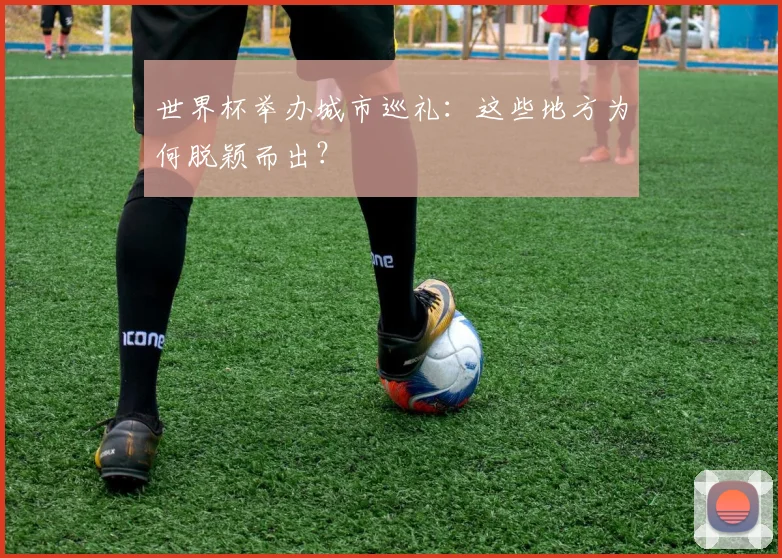 世界杯举办城市巡礼：这些地方为何脱颖而出？