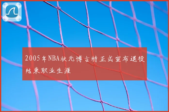 2005年NBA状元博古特正式宣布退役结束职业生涯