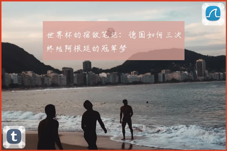 世界杯的宿敌笔记：德国如何三次终结阿根廷的冠军梦