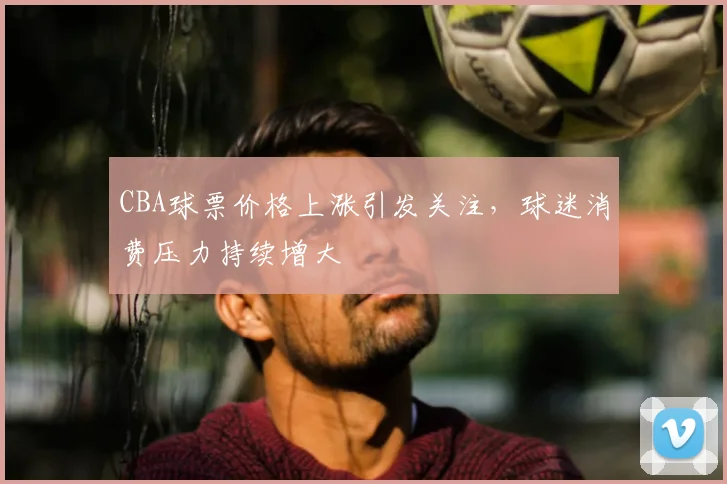 CBA球票价格上涨引发关注，球迷消费压力持续增大